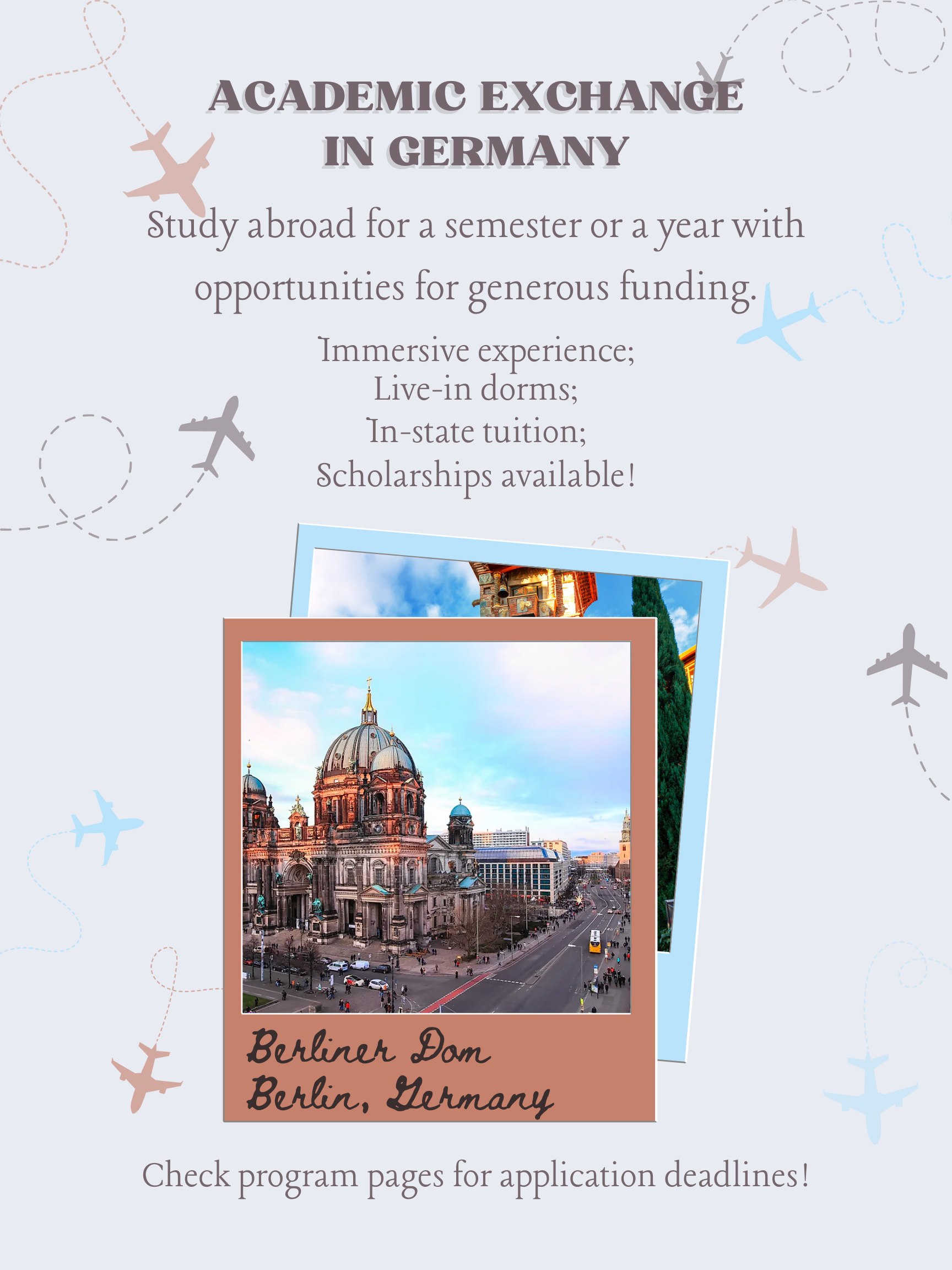 Academic Exchange in Germany. Study abroad for a semester or a year with opportunities for generous funding. Immersive experience; Live-in dorms; In-state tuition; Scholarships available! Check program pages for application deadlines! [In the middle of the flyer are two polaroid photos one laid over the other. The one on top has a picture of the Berliner Dom and has a handwritten note on the polaroid that identifies it as the Berliner Dom in Berlin, Germany].